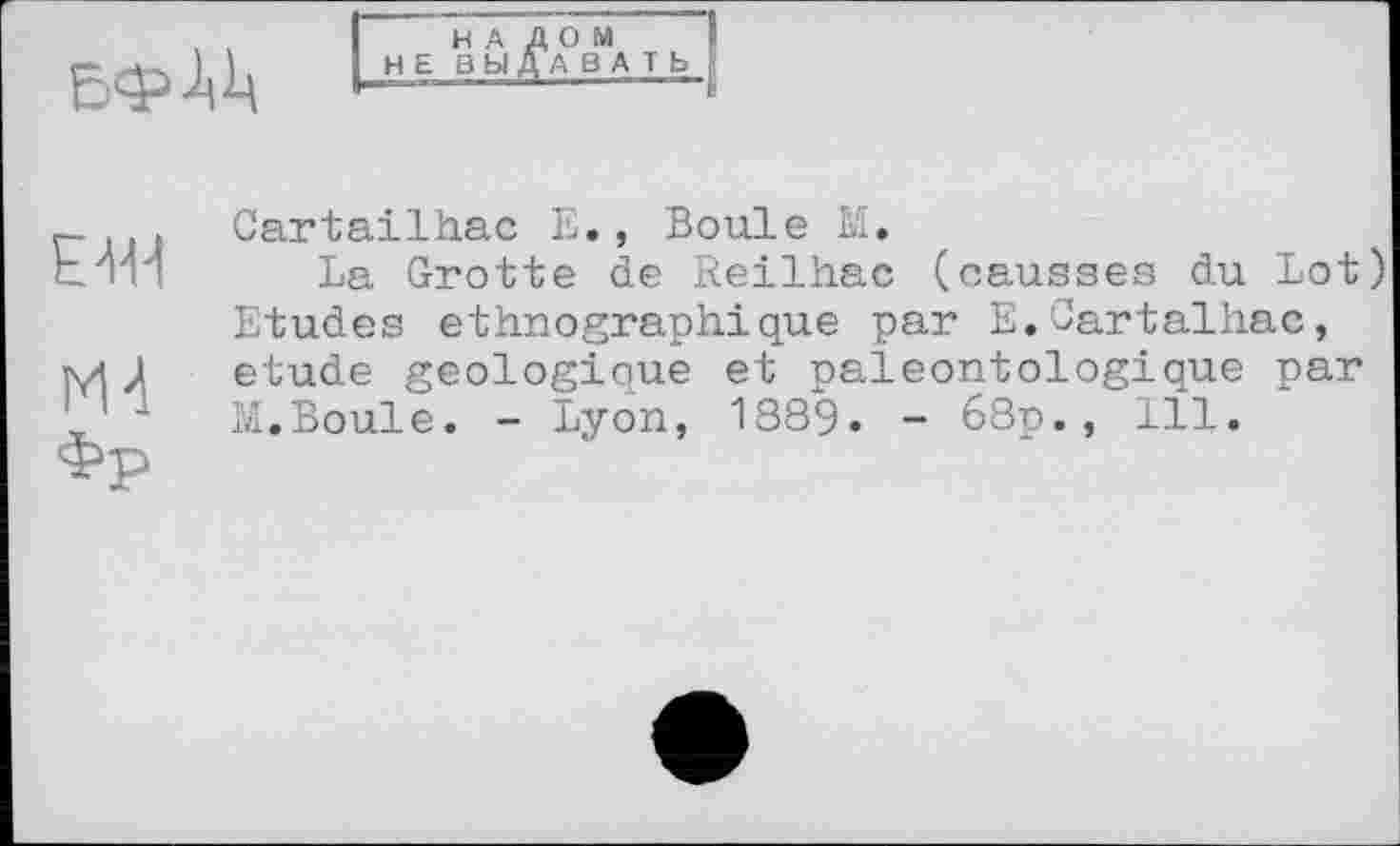 ﻿
H А
Н Е ВЫ
ДОМ ДА ВА T Ь
EW
М-1
Фр
Cartailhac Е., Boule М.
La Grotte de Reilhac (causses du Lot) Etudes ethnographique par E.Cartalhac, etude géologique et paleontologique par M.Boule. - Lyon, 1889. - 68p., 111.